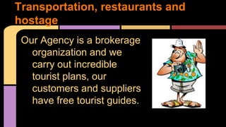 Transportation, restaurants and 
hostage 
Our Agency is a brokerage 
organization and we 
carry out incredible 
tourist plans, our 
customers and suppliers 
have free tourist guides. 
 