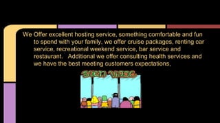 We Offer excellent hosting service, something comfortable and fun 
to spend with your family, we offer cruise packages, renting car 
service, recreational weekend service, bar service and 
restaurant. Additional we offer consulting health services and 
we have the best meeting customers expectations, 
 