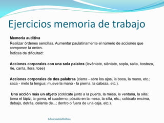 Ejercicios memoria de trabajo
Memoria auditiva
Realizar órdenes sencillas. Aumentar paulatinamente el número de acciones que
componen la orden.
Índices de dificultad:
Acciones corporales con una sola palabra (levántate, siéntate, sopla, salta, bosteza,
ríe, canta, llora, tose)
Acciones corporales de dos palabras (cierra - abre los ojos, la boca, la mano, etc.;
saca - mete la lengua; mueve la mano - la pierna, la cabeza, etc.).
Una acción más un objeto (colócate junto a la puerta, la mesa, le ventana, la silla;
toma el lápiz, la goma, el cuaderno; pósalo en la mesa, la silla, etc.; colócalo encima,
debajo, detrás, delante de...; dentro o fuera de una caja, etc.).
#dislexiatdahbilbao
 