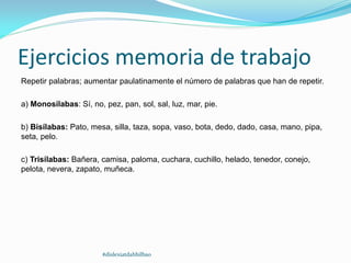 Ejercicios memoria de trabajo
Repetir palabras; aumentar paulatinamente el número de palabras que han de repetir.
a) Monosílabas: Sí, no, pez, pan, sol, sal, luz, mar, pie.
b) Bisílabas: Pato, mesa, silla, taza, sopa, vaso, bota, dedo, dado, casa, mano, pipa,
seta, pelo.
c) Trisílabas: Bañera, camisa, paloma, cuchara, cuchillo, helado, tenedor, conejo,
pelota, nevera, zapato, muñeca.
#dislexiatdahbilbao
 