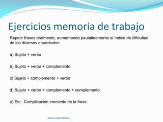 Ejercicios memoria de trabajo
Repetir frases oralmente, aumentando paulatinamente el índice de dificultad
de los diversos enunciados:
a) Sujeto + verbo
b) Sujeto + verbo + complemento
c) Sujeto + complemento + verbo
d) Sujeto + verbo + complemento + complemento
e) Etc.: Complicación creciente de la frase.
#dislexiatdahbilbao
 