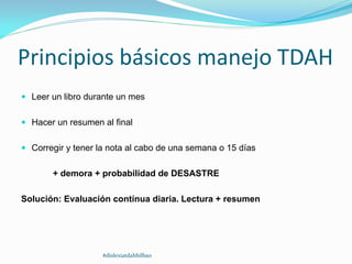 Principios básicos manejo TDAH
 Leer un libro durante un mes
 Hacer un resumen al final
 Corregir y tener la nota al cabo de una semana o 15 días
+ demora + probabilidad de DESASTRE
Solución: Evaluación contínua diaria. Lectura + resumen
#dislexiatdahbilbao
 