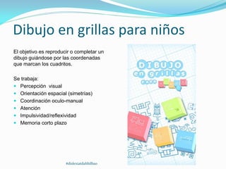 Dibujo en grillas para niños
El objetivo es reproducir o completar un
dibujo guiándose por las coordenadas
que marcan los cuadritos.
Se trabaja:
 Percepción visual
 Orientación espacial (simetrías)
 Coordinación oculo-manual
 Atención
 Impulsividad/reflexividad
 Memoria corto plazo
#dislexiatdahbilbao
 
