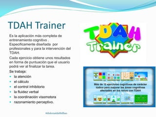 TDAH Trainer
Es la aplicación más completa de
entrenamiento cognitivo .
Especificamente diseñada por
profesionales y para la intervención del
TDAH.
Cada ejercicio obtiene unos resultados
en forma de puntuación que el usuario
podrá ver al finalizar la tarea.
Se trabaja:
 la atención
 el cálculo
 el control inhibitorio
 la fluidez verbal
 la coordinación visomotora
 razonamiento perceptivo.
#dislexiatdahbilbao
 