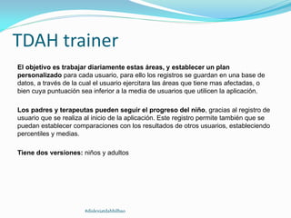 TDAH trainer
El objetivo es trabajar diariamente estas áreas, y establecer un plan
personalizado para cada usuario, para ello los registros se guardan en una base de
datos, a través de la cual el usuario ejercitara las áreas que tiene mas afectadas, o
bien cuya puntuación sea inferior a la media de usuarios que utilicen la aplicación.
Los padres y terapeutas pueden seguir el progreso del niño, gracias al registro de
usuario que se realiza al inicio de la aplicación. Este registro permite también que se
puedan establecer comparaciones con los resultados de otros usuarios, estableciendo
percentiles y medias.
Tiene dos versiones: niños y adultos
#dislexiatdahbilbao
 