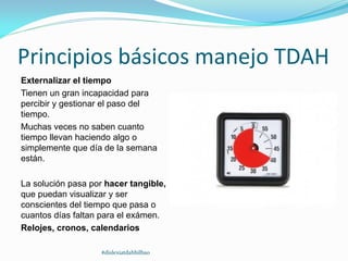 Principios básicos manejo TDAH
Externalizar el tiempo
Tienen un gran incapacidad para
percibir y gestionar el paso del
tiempo.
Muchas veces no saben cuanto
tiempo llevan haciendo algo o
simplemente que día de la semana
están.
La solución pasa por hacer tangible,
que puedan visualizar y ser
conscientes del tiempo que pasa o
cuantos días faltan para el exámen.
Relojes, cronos, calendarios
#dislexiatdahbilbao
 