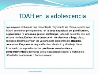TDAH en la adolescencia
Los mayores problemas que presentan la mayoría de los chicos y chicas con
TDAH se centran principalmente en la poca capacidad de planificación,
organización y una mala gestión del tiempo, además de contar con una
escasa motivación hacia la consecución de objetivos a largo plazo.
Tampoco debemos olvidar los ya conocidos problemas de atención,
concentración y memoria que dificultan el estudio y el trabajo diario.
A todo ello, se le pueden sumar problemas emocionales y
comportamentales derivados de su inadaptación escolar e historial de
dificultades académicas o fracaso escolar.
#dislexiatdahbilbao
 