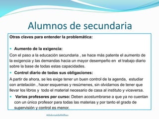 Alumnos de secundaria
Otras claves para entender la problemática:
 Aumento de la exigencia:
Con el paso a la educación secundaria , se hace más patente el aumento de
la exigencia y las demandas hacia un mayor desempeño en el trabajo diario
sobre la base de todas estas capacidades.
 Control diario de todas sus obligaciones:
A partir de ahora, se les exige tener un buen control de la agenda, estudiar
con antelación , hacer esquemas y resúmenes, sin olvidarnos de tener que
llevar los libros y todo el material necesario de casa al instituto y viceversa.
 Varios profesores por curso: Deben acostumbrarse a que ya no cuentan
con un único profesor para todas las materias y por tanto el grado de
supervisión y control es menor.
#dislexiatdahbilbao
 