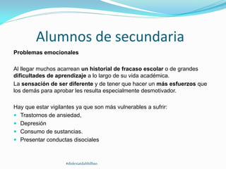 Alumnos de secundaria
Problemas emocionales
Al llegar muchos acarrean un historial de fracaso escolar o de grandes
dificultades de aprendizaje a lo largo de su vida académica.
La sensación de ser diferente y de tener que hacer un más esfuerzos que
los demás para aprobar les resulta especialmente desmotivador.
Hay que estar vigilantes ya que son más vulnerables a sufrir:
 Trastornos de ansiedad,
 Depresión
 Consumo de sustancias.
 Presentar conductas disociales
#dislexiatdahbilbao
 