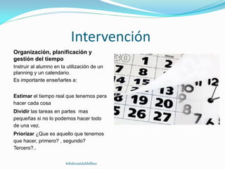 Intervención
Organización, planificación y
gestión del tiempo
Instruir al alumno en la utilización de un
planning y un calendario.
Es importante enseñarles a:
Estimar el tiempo real que tenemos pera
hacer cada cosa
Dividir las tareas en partes mas
pequeñas si no lo podemos hacer todo
de una vez.
Priorizar ¿Que es aquello que tenemos
que hacer, primero? , segundo?
Tercero?..
#dislexiatdahbilbao
 