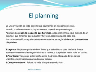 El planning
Es una evolución de todo aquello que apuntamos en la agenda escolar.
No solo pondremos cuando hay exámenes o ejercicios para entregar.
Apuntaremos cuando y aquello que haremos. Especialmente si es la materia de un
examen que tenemos que estudiar y hay que hacerlo un poco cada día.
Importante clasificar aquello que tenemos que hacer según el tiempo que tenemos
disponible
1.Urgente: No puede pasar de hoy. Tiene que estar hecho para mañana. Puede
acarrear consecuencias negativas si no lo hacéis. ( suspender, mala nota en clase)
2.Prioritario: Tiene que estar hecho entre 1 o 2 días. Después de las tareas
urgentes, mejor hacerlas para adelantar trabajo.
3.Complementario: Faltan 3 o más días para tenerlo listo.
#dislexiatdahbilbao
 