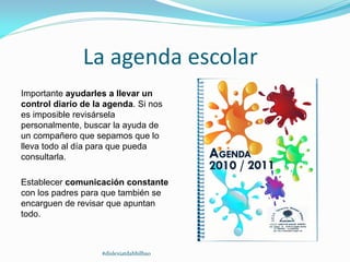 La agenda escolar
Importante ayudarles a llevar un
control diario de la agenda. Si nos
es imposible revisársela
personalmente, buscar la ayuda de
un compañero que sepamos que lo
lleva todo al día para que pueda
consultarla.
Establecer comunicación constante
con los padres para que también se
encarguen de revisar que apuntan
todo.
#dislexiatdahbilbao
 