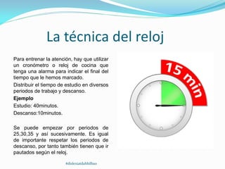 La técnica del reloj
Para entrenar la atención, hay que utilizar
un cronómetro o reloj de cocina que
tenga una alarma para indicar el final del
tiempo que le hemos marcado.
Distribuir el tiempo de estudio en diversos
periodos de trabajo y descanso.
Ejemplo
Estudio: 40minutos.
Descanso:10minutos.
Se puede empezar por periodos de
25,30,35 y así sucesivamente. Es igual
de importante respetar los periodos de
descanso, por tanto también tienen que ir
pautados según el reloj.
#dislexiatdahbilbao
 