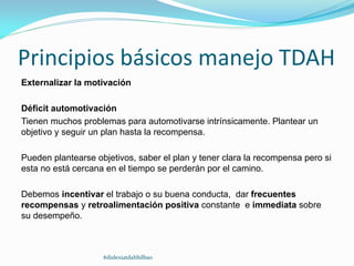 Principios básicos manejo TDAH
Externalizar la motivación
Déficit automotivación
Tienen muchos problemas para automotivarse intrínsicamente. Plantear un
objetivo y seguir un plan hasta la recompensa.
Pueden plantearse objetivos, saber el plan y tener clara la recompensa pero si
esta no está cercana en el tiempo se perderán por el camino.
Debemos incentivar el trabajo o su buena conducta, dar frecuentes
recompensas y retroalimentación positiva constante e immediata sobre
su desempeño.
#dislexiatdahbilbao
 