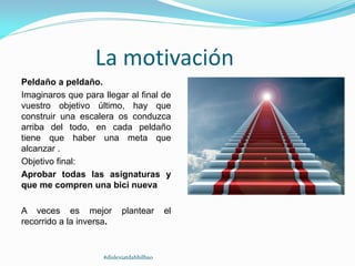 La motivación
Peldaño a peldaño.
Imaginaros que para llegar al final de
vuestro objetivo último, hay que
construir una escalera os conduzca
arriba del todo, en cada peldaño
tiene que haber una meta que
alcanzar .
Objetivo final:
Aprobar todas las asignaturas y
que me compren una bici nueva
A veces es mejor plantear el
recorrido a la inversa.
#dislexiatdahbilbao
 