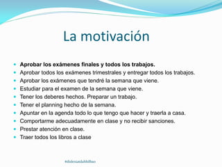 La motivación
 Aprobar los exámenes finales y todos los trabajos.
 Aprobar todos los exámenes trimestrales y entregar todos los trabajos.
 Aprobar los exámenes que tendré la semana que viene.
 Estudiar para el examen de la semana que viene.
 Tener los deberes hechos. Preparar un trabajo.
 Tener el planning hecho de la semana.
 Apuntar en la agenda todo lo que tengo que hacer y traerla a casa.
 Comportarme adecuadamente en clase y no recibir sanciones.
 Prestar atención en clase.
 Traer todos los libros a clase
#dislexiatdahbilbao
 