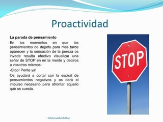 Proactividad
La parada de pensamiento
En los momentos en que los
pensamientos de dejarlo para más tarde
aparecen y la sensación de la pereza os
invade resulta efectivo visualizar una
señal de STOP en en la mente y deciros
a vosotros mismos:
-Stop! Ponte ya!
Os ayudará a cortar con la espiral de
pensamientos negativos y os dará el
impulso necesario para afrontar aquello
que os cuesta.
#dislexiatdahbilbao
 