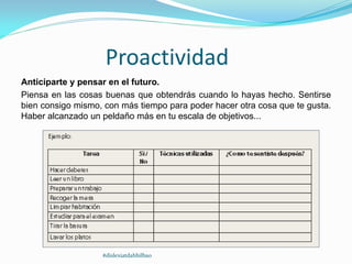 Proactividad
Anticiparte y pensar en el futuro.
Piensa en las cosas buenas que obtendrás cuando lo hayas hecho. Sentirse
bien consigo mismo, con más tiempo para poder hacer otra cosa que te gusta.
Haber alcanzado un peldaño más en tu escala de objetivos...
#dislexiatdahbilbao
 