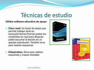Técnicas de estudio
Utilizar software educativo de apoyo
 Claro read: Un lector de textos que
permite trabajar tanto en
word,pdf,internet.Permite grabar los
contenidos en mp3 para después
poder escuchar la lección en un
aparato reproductor. También sirve
para realizar esquemas
 Kidspiration: Sirve para realizar
esquemas y mapas mentales.
#dislexiatdahbilbao
 