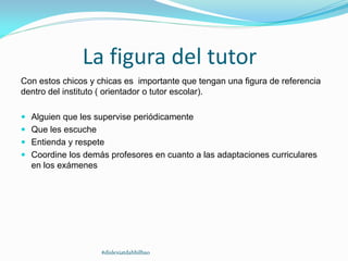 La figura del tutor
Con estos chicos y chicas es importante que tengan una figura de referencia
dentro del instituto ( orientador o tutor escolar).
 Alguien que les supervise periódicamente
 Que les escuche
 Entienda y respete
 Coordine los demás profesores en cuanto a las adaptaciones curriculares
en los exámenes
#dislexiatdahbilbao
 