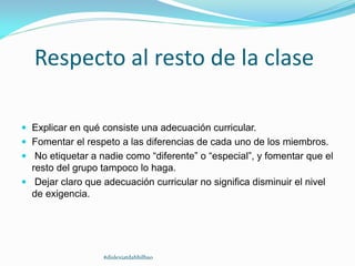Respecto al resto de la clase
 Explicar en qué consiste una adecuación curricular.
 Fomentar el respeto a las diferencias de cada uno de los miembros.
 No etiquetar a nadie como “diferente” o “especial”, y fomentar que el
resto del grupo tampoco lo haga.
 Dejar claro que adecuación curricular no significa disminuir el nivel
de exigencia.
#dislexiatdahbilbao
 