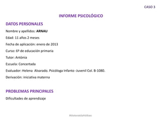 CASO 3
INFORME PSICOLÓGICO
DATOS PERSONALES
Nombre y apellidos: ARNAU
Edad: 11 años 2 meses
Fecha de aplicación: enero de 2013
Curso: 6º de educación primaria
Tutor: Antònia
Escuela: Concertada
Evaluador: Helena Alvarado. Psicóloga Infanto -Juvenil Col. B-1080.
Derivación: iniciativa materna
PROBLEMAS PRINCIPALES
Dificultades de aprendizaje
#dislexiatdahbilbao
 