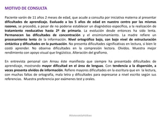 MOTIVO DE CONSULTA
Paciente varón de 11 años 2 meses de edad, que acude a consulta por iniciativa materna al presentar
dificultades de aprendizaje. Evaluado a los 5 años de edad en nuestro centro por las mismas
razones, se procedió, a pesar de no poderse establecer un diagnóstico específico, a la realización de
tratamiento reeducativo hasta 2º de primaria. La evolución desde entonces ha sido lenta.
Permanecen las dificultades de concentración y el ensimismamiento. La madre refiere un
procesamiento lento de la información. Nivel ortográfico bajo, con bajo nivel de estructuración
sintáctica y dificultades en la puntuación. No presenta dificultades significativas en lectura, si bien le
costó aprender. No observa dificultades en la compresión lectora. Olvidos. Muestra mejor
rendimiento con apoyo visual que lingüístico. Alteración del grafismo.
En entrevista personal con Arnau éste manifiesta que siempre ha presentado dificultades de
aprendizaje, mostrando mayor dificultad en el área de lenguas. Con tendencia a la dispersión, a
veces presenta olvidos de información. Refiere mayores dificultades en la escritura que en la lectura,
con muchas faltas de ortografía, mala letra y dificultades para expresarse a nivel escrito según sus
referencias. Muestra preferencia por exámenes test y orales.
#dislexiatdahbilbao
 