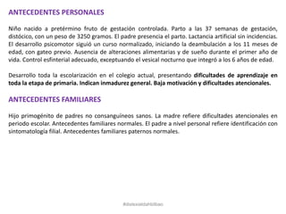 ANTECEDENTES PERSONALES
Niño nacido a pretérmino fruto de gestación controlada. Parto a las 37 semanas de gestación,
distócico, con un peso de 3250 gramos. El padre presencia el parto. Lactancia artificial sin incidencias.
El desarrollo psicomotor siguió un curso normalizado, iniciando la deambulación a los 11 meses de
edad, con gateo previo. Ausencia de alteraciones alimentarias y de sueño durante el primer año de
vida. Control esfinterial adecuado, exceptuando el vesical nocturno que integró a los 6 años de edad.
Desarrollo toda la escolarización en el colegio actual, presentando dificultades de aprendizaje en
toda la etapa de primaria. Indican inmadurez general. Baja motivación y dificultades atencionales.
ANTECEDENTES FAMILIARES
Hijo primogénito de padres no consanguíneos sanos. La madre refiere dificultades atencionales en
periodo escolar. Antecedentes familiares normales. El padre a nivel personal refiere identificación con
sintomatología filial. Antecedentes familiares paternos normales.
#dislexiatdahbilbao
 
