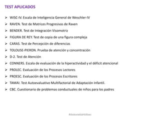 TEST APLICADOS
 WISC-IV. Escala de Inteligencia General de Weschler-IV
 RAVEN. Test de Matrices Progresivas de Raven
 BENDER. Test de Integración Visomotriz
 FIGURA DE REY. Test de copia de una figura compleja
 CARAS. Test de Percepción de diferencias
 TOLOUSE-PIERON. Prueba de atención y concentración
 D-2. Test de Atención
 CONNERS. Escala de evaluación de la hiperactividad y el déficit atencional
 PROLEC. Evaluación de los Procesos Lectores
 PROESC. Evaluación de los Procesos Escritores
 TAMAI. Test Autoevaluativo Multifactorial de Adaptación Infantil.
 CBC. Cuestionario de problemas conductuales de niños para los padres
#dislexiatdahbilbao
 