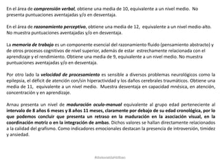 En el área de comprensión verbal, obtiene una media de 10, equivalente a un nivel medio. No
presenta puntuaciones aventajadas y/o en desventaja.
En el área de razonamiento perceptivo, obtiene una media de 12, equivalente a un nivel medio-alto.
No muestra puntuaciones aventajadas y/o en desventaja.
La memoria de trabajo es un componente esencial del razonamiento fluido (pensamiento abstracto) y
de otros procesos cognitivos de nivel superior, además de estar estrechamente relacionada con el
aprendizaje y el rendimiento. Obtiene una media de 9, equivalente a un nivel medio. No muestra
puntuaciones aventajadas y/o en desventaja.
Por otro lado la velocidad de procesamiento es sensible a diversos problemas neurológicos como la
epilepsia, el déficit de atención con/sin hiperactividad y los daños cerebrales traumáticos. Obtiene una
media de 11, equivalente a un nivel medio. Muestra desventaja en capacidad mnésica, en atención,
concentración y en aprendizaje.
Arnau presenta un nivel de maduración oculo-manual equivalente al grupo edad perteneciente al
intervalo de 8 años 6 meses y 8 años 11 meses, claramente por debajo de su edad cronológica, por lo
que podemos concluir que presenta un retraso en la maduración en la asociación visual, en la
coordinación motriz o en la integración de ambas. Dichos valores se hallan directamente relacionados
a la calidad del grafismo. Como indicadores emocionales destacan la presencia de introversión, timidez
y ansiedad.
#dislexiatdahbilbao
 