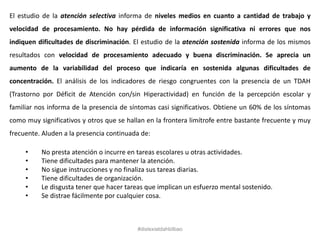El estudio de la atención selectiva informa de niveles medios en cuanto a cantidad de trabajo y
velocidad de procesamiento. No hay pérdida de información significativa ni errores que nos
indiquen dificultades de discriminación. El estudio de la atención sostenida informa de los mismos
resultados con velocidad de procesamiento adecuado y buena discriminación. Se aprecia un
aumento de la variabilidad del proceso que indicaría en sostenida algunas dificultades de
concentración. El análisis de los indicadores de riesgo congruentes con la presencia de un TDAH
(Trastorno por Déficit de Atención con/sin Hiperactividad) en función de la percepción escolar y
familiar nos informa de la presencia de síntomas casi significativos. Obtiene un 60% de los síntomas
como muy significativos y otros que se hallan en la frontera limítrofe entre bastante frecuente y muy
frecuente. Aluden a la presencia continuada de:
• No presta atención o incurre en tareas escolares u otras actividades.
• Tiene dificultades para mantener la atención.
• No sigue instrucciones y no finaliza sus tareas diarias.
• Tiene dificultades de organización.
• Le disgusta tener que hacer tareas que implican un esfuerzo mental sostenido.
• Se distrae fácilmente por cualquier cosa.
#dislexiatdahbilbao
 