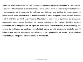 El proceso de lectura se halla afectado, obteniendo niveles muy bajos en relación a su curso escolar.
Arnau tiene dificultades en lo referente a la ruta léxica. La ruta léxica se caracteriza por la observación
y memorización de la secuencia de grafemas que distingue cada palabra del resto. Arnau, en
consecuencia, tiene problemas en la memorización de la forma ortográfica de las palabras. Obtiene
a nivel sintáctico un nivel bajo. Muestra dificultades en reconocer el significado de estructuras
gramaticales determinadas (oraciones de objeto escindido o de relativo). También presenta
dificultades en la integración de los signos de puntuación. Su lectura tiende a ser vacilante y con
errores de sustitución de palabras. La velocidad lectora se halla claramente afectada, con 50
palabras por minuto. Finalmente, en referencia a la comprensión de textos, Arnau obtiene
dificultades, no integrando adecuadamente la información.
#dislexiatdahbilbao
 