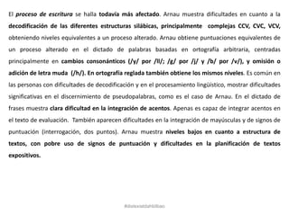 El proceso de escritura se halla todavía más afectado. Arnau muestra dificultades en cuanto a la
decodificación de las diferentes estructuras silábicas, principalmente complejas CCV, CVC, VCV,
obteniendo niveles equivalentes a un proceso alterado. Arnau obtiene puntuaciones equivalentes de
un proceso alterado en el dictado de palabras basadas en ortografía arbitraria, centradas
principalmente en cambios consonánticos (/y/ por /ll/; /g/ por /j/ y /b/ por /v/), y omisión o
adición de letra muda (/h/). En ortografía reglada también obtiene los mismos niveles. Es común en
las personas con dificultades de decodificación y en el procesamiento lingüístico, mostrar dificultades
significativas en el discernimiento de pseudopalabras, como es el caso de Arnau. En el dictado de
frases muestra clara dificultad en la integración de acentos. Apenas es capaz de integrar acentos en
el texto de evaluación. También aparecen dificultades en la integración de mayúsculas y de signos de
puntuación (interrogación, dos puntos). Arnau muestra niveles bajos en cuanto a estructura de
textos, con pobre uso de signos de puntuación y dificultades en la planificación de textos
expositivos.
#dislexiatdahbilbao
 