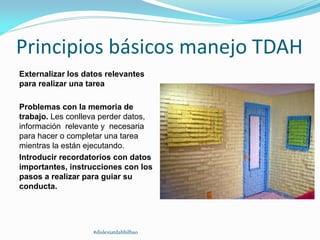 Principios básicos manejo TDAH
Externalizar los datos relevantes
para realizar una tarea
Problemas con la memoria de
trabajo. Les conlleva perder datos,
información relevante y necesaria
para hacer o completar una tarea
mientras la están ejecutando.
Introducir recordatorios con datos
importantes, instrucciones con los
pasos a realizar para guiar su
conducta.
#dislexiatdahbilbao
 