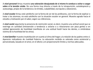 A nivel personal Arnau muestra una valoración desajustada de sí mismo le conduce a echar o cargar
sobre sí la tensión vivida. De una forma muy directa a través de la intrapunición, autodesprecio y
autocastigo, propio de la tendencia a la timidez, culpabilidad, escrúpulos y obsesiones.
A nivel escolar Arnau está satisfecho con la forma de ser de los profesores, con la forma de explicar o
tratar a los alumnos; no está satisfecho con la situación escolar en general. Muestra agrado hacia el
estudio y motivación por el saber, según sus referencias.
A nivel social argumenta la presencia de restricción social, es decir, muestra una actitud social que se
restringe en cantidad (introversión o tendencia a aislarse o a relacionarse con poca gente) o en
calidad (generación de hostilidad manifiesta en una actitud hostil hacia los demás, o sintiéndose
víctima de la hostilidad de los otros).
A nivel familiar muestra insatisfacción en cuanto al clima del hogar y la relación de los padres entre sí.
Aparecen indicadores de rivalidad fraterna. La educación recibida es valorada como asistencial y
personalizada, basada en el amor, en el afecto y en proporcionarle límites y normas adecuadas.
#dislexiatdahbilbao
 