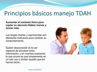 Principios básicos manejo TDAH
Aumentar el contacto físico para
captar su atención.Hablar menos y
actuar más.
Las largas charlas y reprimendas son
altamente ineficaces para cambiar su
comportamiento.
Suelen desconectar al no ser
capaces de procesar tanta
información, y en muchas ocasiones
lo que ocurre es que simplemente en
un rato van o olvidar aquello que les
hemos dicho.
#dislexiatdahbilbao
 