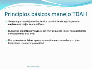Principios básicos manejo TDAH
 Siempre que nos dirijamos hacia ellos para hablar de algo importante,
captaremos mejor su atención si:
 Buscamos el contacto visual, si son muy pequeños mejor nos agachamos
y nos ponemos a su nivel.
 Damos contacto físico, apoyamos nuestra mano en su hombro y les
trasmitimos una mayor proximidad
#dislexiatdahbilbao
 