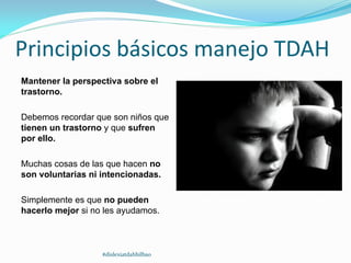 Principios básicos manejo TDAH
Mantener la perspectiva sobre el
trastorno.
Debemos recordar que son niños que
tienen un trastorno y que sufren
por ello.
Muchas cosas de las que hacen no
son voluntarias ni intencionadas.
Simplemente es que no pueden
hacerlo mejor si no les ayudamos.
#dislexiatdahbilbao
 