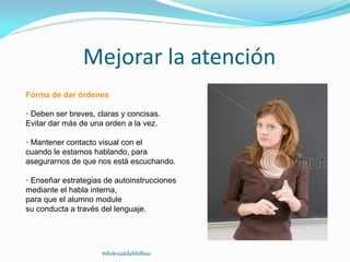 Mejorar la atención
Forma de dar órdenes
• Deben ser breves, claras y concisas.
Evitar dar más de una orden a la vez.
• Mantener contacto visual con el
cuando le estamos hablando, para
asegurarnos de que nos está escuchando.
• Enseñar estrategias de autoinstrucciones
mediante el habla interna,
para que el alumno module
su conducta a través del lenguaje.
#dislexiatdahbilbao
 