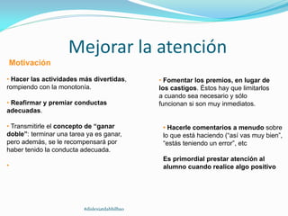 Mejorar la atención
Motivación
• Hacer las actividades más divertidas,
rompiendo con la monotonía.
• Reafirmar y premiar conductas
adecuadas.
• Transmitirle el concepto de “ganar
doble”: terminar una tarea ya es ganar,
pero además, se le recompensará por
haber tenido la conducta adecuada.
•
• Fomentar los premios, en lugar de
los castigos. Éstos hay que limitarlos
a cuando sea necesario y sólo
funcionan si son muy inmediatos.
• Hacerle comentarios a menudo sobre
lo que está haciendo (“así vas muy bien”,
“estás teniendo un error”, etc
Es primordial prestar atención al
alumno cuando realice algo positivo
#dislexiatdahbilbao
 