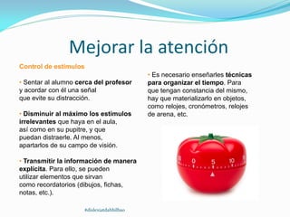 Mejorar la atención
Control de estímulos
• Sentar al alumno cerca del profesor
y acordar con él una señal
que evite su distracción.
• Disminuir al máximo los estímulos
irrelevantes que haya en el aula,
así como en su pupitre, y que
puedan distraerle. Al menos,
apartarlos de su campo de visión.
• Transmitir la información de manera
explícita. Para ello, se pueden
utilizar elementos que sirvan
como recordatorios (dibujos, fichas,
notas, etc.).
• Es necesario enseñarles técnicas
para organizar el tiempo. Para
que tengan constancia del mismo,
hay que materializarlo en objetos,
como relojes, cronómetros, relojes
de arena, etc.
#dislexiatdahbilbao
 
