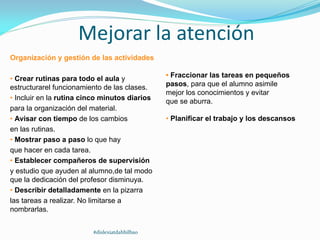 Mejorar la atención
Organización y gestión de las actividades
• Crear rutinas para todo el aula y
estructurarel funcionamiento de las clases.
• Incluir en la rutina cinco minutos diarios
para la organización del material.
• Avisar con tiempo de los cambios
en las rutinas.
• Mostrar paso a paso lo que hay
que hacer en cada tarea.
• Establecer compañeros de supervisión
y estudio que ayuden al alumno,de tal modo
que la dedicación del profesor disminuya.
• Describir detalladamente en la pizarra
las tareas a realizar. No limitarse a
nombrarlas.
• Fraccionar las tareas en pequeños
pasos, para que el alumno asimile
mejor los conocimientos y evitar
que se aburra.
• Planificar el trabajo y los descansos
#dislexiatdahbilbao
 