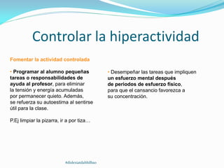 Controlar la hiperactividad
Fomentar la actividad controlada
• Programar al alumno pequeñas
tareas o responsabilidades de
ayuda al profesor, para eliminar
la tensión y energía acumuladas
por permanecer quieto. Además,
se refuerza su autoestima al sentirse
útil para la clase.
P.Ej limpiar la pizarra, ir a por tiza…
• Desempeñar las tareas que impliquen
un esfuerzo mental después
de periodos de esfuerzo físico,
para que el cansancio favorezca a
su concentración.
#dislexiatdahbilbao
 