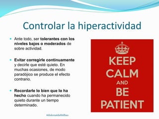 Controlar la hiperactividad
 Ante todo, ser tolerantes con los
niveles bajos o moderados de
sobre actividad.
 Evitar corregirle continuamente
y decirle que esté quieto. En
muchas ocasiones, de modo
paradójico se produce el efecto
contrario.
 Recordarle lo bien que lo ha
hecho cuando ha permanecido
quieto durante un tiempo
determinado.
#dislexiatdahbilbao
 