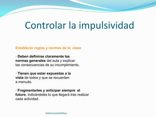 Controlar la impulsividad
Establecer reglas y normas de la clase
• Deben definirse claramente las
normas generales del aula y explicar
las consecuencias de su incumplimiento.
• Tienen que estar expuestas a la
vista de todos y que se recuerden
a menudo.
• Fragmentarles y anticipar siempre el
futuro, indicándoles lo que llegará tras realizar
cada actividad.
#dislexiatdahbilbao
 