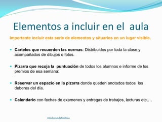 Elementos a incluir en el aula
Importante incluir esta serie de elementos y situarlos en un lugar visible.
 Carteles que recuerden las normas: Distribuidos por toda la clase y
acompañados de dibujos o fotos.
 Pizarra que recoja la puntuación de todos los alumnos e informe de los
premios de esa semana:
 Reservar un espacio en la pizarra donde queden anotados todos los
deberes del día.
 Calendario con fechas de examenes y entregas de trabajos, lecturas etc….
#dislexiatdahbilbao
 