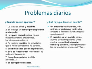 Problemas diarios
¿Cuando suelen aparecer? ¿Qué hay que tener en cuenta?
1. La tarea es difícil y aburrida.
2. Se le exige un trabajo por un periodo
prolongado.
3. Hay poco control (patios, clases,
espacios abiertos, excursiones,
transiciones de aulas...).
4. Se realizan cambios de actividades
que el niño o adolescente no controla.
5. El niño no sabe qué se espera de él.
6. Sólo se le recuerdan los errores, no
se le acepta como es.
7. No se le respeta (se le chilla,
amenaza...).
8. Es castigado en exceso.
 Un ambiente estructurado, con
rutinas, organizado y motivador
ayudará al niño con TDAH a mejorar
su autocontrol.
 El maestro es un modelo para el
alumno y sus compañeros. Debe
mostrar una actitud tolerante,
flexible y paciente, y comprendiendo
las características propias del TDAH.
#dislexiatdahbilbao
 
