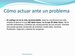 Cómo actuar ante un problema
 El castigo no es lo más recomendable, pues es una técnica que sólo
enseña al alumno lo que NO debe hacer, no lo que SI debe hacer. No le
permite enfrentarse y rectificar las consecuencias de sus errores, mientras
que puede generar conductas de evitación, huida,rabia, mentiras,
frustración, negación y deseos de venganza
#dislexiatdahbilbao
 