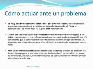 Cómo actuar ante un problema
 Es muy positivo sustituir el verbo “ser” por el verbo “estar”; de esa forma no
atacamos su autoestima y le mostramos la conducta correcta (ej. “eres un
desordenado”, es mejor decir “tú pupitre está desordenado”).
 Que la consecuencia ante un comportamiento disruptivo no esté ligada a las
notas, ya que éstas, lo que reflejan para el alumno, es el rendimiento académico. Es
conveniente que la consecuencia no se relacione a trabajos de tipo académico (ej.
Más deberes), o bien directamente al rendimiento académico del alumno (ej. menos
nota).
 Ante una conducta desafiante se recomienda utilizar las técnicas de extinción y el
tiempo fuera(esperar a que pase el momento de arrebato): no moralizar, no juzgar,
no enfrentarse, no atacar, no entrar en luchas de poder; mantenerse firme y ofrecer
alternativas de solución.
#dislexiatdahbilbao
 