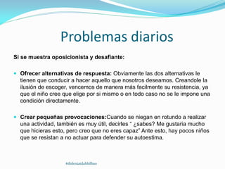 Problemas diarios
Si se muestra oposicionista y desafiante:
 Ofrecer alternativas de respuesta: Obviamente las dos alternativas le
tienen que conducir a hacer aquello que nosotros deseamos. Creandole la
ilusión de escoger, vencemos de manera más facilmente su resistencia, ya
que el niño cree que elige por si mismo o en todo caso no se le impone una
condición directamente.
 Crear pequeñas provocaciones:Cuando se niegan en rotundo a realizar
una actividad, también es muy útil, decirles “ ¿sabes? Me gustaria mucho
que hicieras esto, pero creo que no eres capaz” Ante esto, hay pocos niños
que se resistan a no actuar para defender su autoestima.
#dislexiatdahbilbao
 